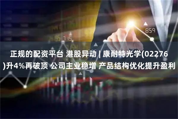 正规的配资平台 港股异动 | 康耐特光学(02276)升4%再破顶 公司主业稳增 产品结构优化提升盈利