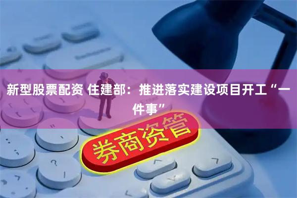 新型股票配资 住建部：推进落实建设项目开工“一件事”