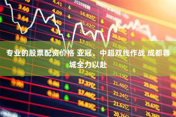 专业的股票配资价格 亚冠、中超双线作战 成都蓉城全力以赴