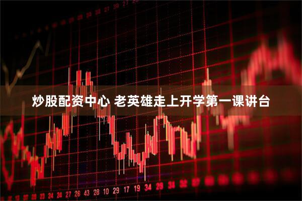 炒股配资中心 老英雄走上开学第一课讲台