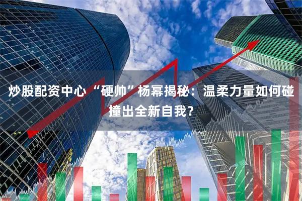 炒股配资中心 “硬帅”杨幂揭秘：温柔力量如何碰撞出全新自我？